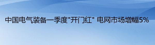 中国电气装备一季度“开门红” 电网市场增幅5%