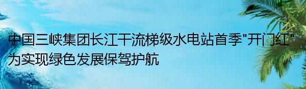 中國三峽集團長江干流梯級水電站首季“開門紅” 為實現綠色發展保駕護航
