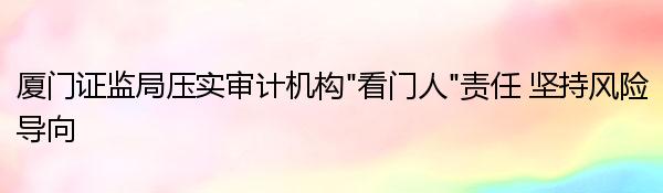 厦门证监局压实审计机构“看门人”责任 坚持风险导向