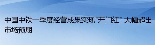 中国中铁一季度经营成果实现“开门红” 大幅超出市场预期