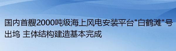 国内首艘2000吨级海上风电安装平台“白鹤滩”号出坞 主体结构建造基本完成