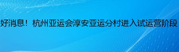 好消息！杭州亚运会淳安亚运分村进入试运营阶段