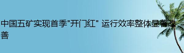 中国五矿实现首季“开门红” 运行效率整体显著改善