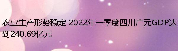 农业生产形势稳定 2022年一季度四川广元GDP达到240.69亿元  