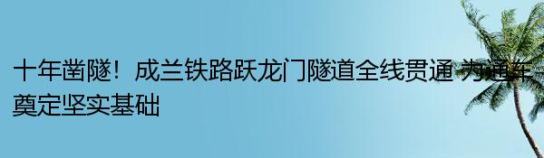 十年凿隧！成兰铁路跃龙门隧道全线贯通 为通车奠定坚实基础