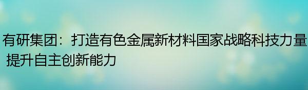 有研集团：打造有色金属新材料国家战略科技力量 提升自主创新能力