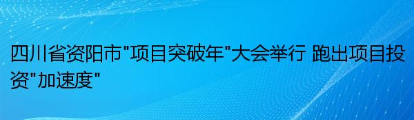 四川省资阳市“项目突破年”大会举行 跑出项目投资“加速度”