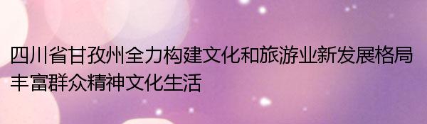 四川省甘孜州全力构建文化和旅游业新发展格局 丰富群众精神文化生活