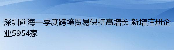 深圳前海一季度跨境贸易保持高增长 新增注册企业5954家 