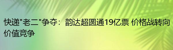 快递“老二”争夺：韵达超圆通19亿票 价格战转向价值竞争