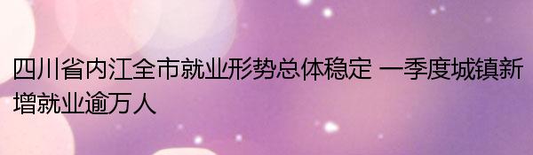 四川省内江全市就业形势总体稳定 一季度城镇新增就业逾万人