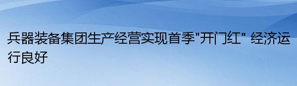 兵器装备集团生产经营实现首季“开门红” 经济运行良好