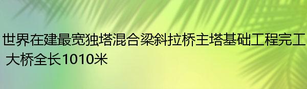 世界在建最宽独塔混合梁斜拉桥主塔基础工程完工 大桥全长1010米