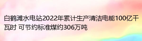 白鹤滩水电站2022年累计生产清洁电能100亿千瓦时 可节约标准煤约306万吨