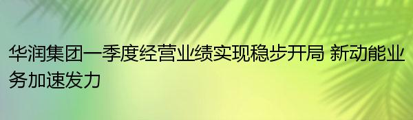 华润集团一季度经营业绩实现稳步开局 新动能业务加速发力