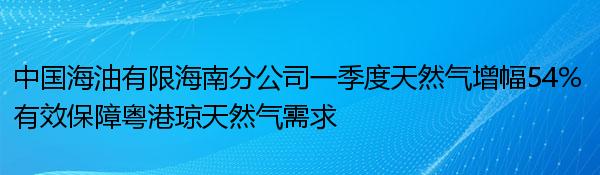 中国海油有限海南分公司一季度天然气增幅54% 有效保障粤港琼天然气需求