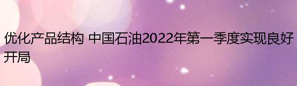 优化产品结构 中国石油2022年第一季度实现良好开局