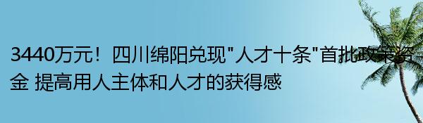 3440万元！四川绵阳兑现“人才十条”首批政策资金 提高用人主体和人才的获得感