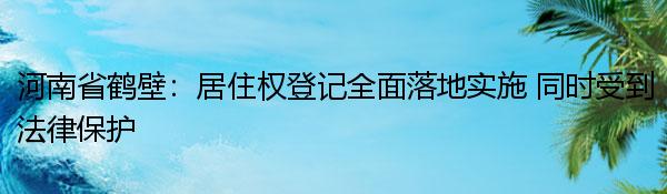 河南省鹤壁：居住权登记全面落地实施 同时受到法律保护