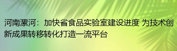 河南漯河：加快省食品实验室建设进度 为技术创新成果转移转化打造一流平台