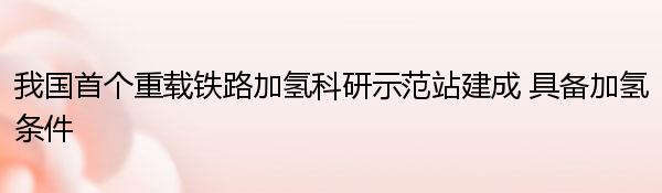 我国首个重载铁路加氢科研示范站建成 具备加氢条件