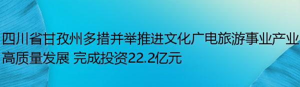 四川省甘孜州多措并举推进文化广电旅游事业产业高质量发展 完成投资22.2亿元