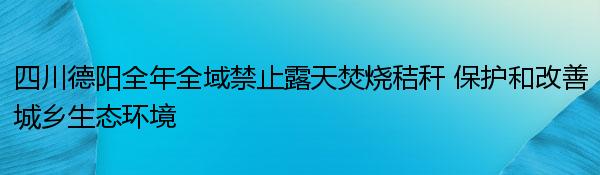 四川德阳全年全域禁止露天焚烧秸秆 保护和改善城乡生态环境