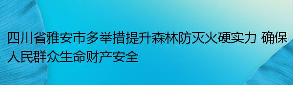 四川省雅安市多举措提升森林防灭火硬实力 确保人民群众生命财产安全