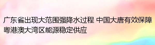 广东省出现大范围强降水过程 中国大唐有效保障粤港澳大湾区能源稳定供应