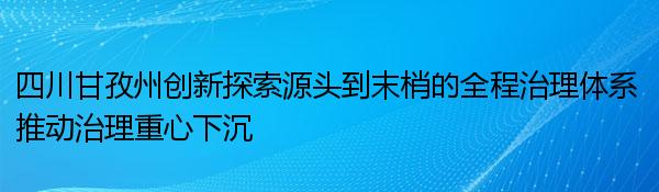 四川甘孜州创新探索源头到末梢的全程治理体系 推动治理重心下沉