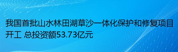 我国首批山水林田湖草沙一体化保护和修复项目开工 总投资额53.73亿元