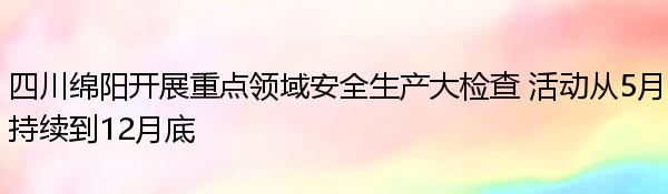 四川绵阳开展重点领域安全生产大检查 活动从5月持续到12月底