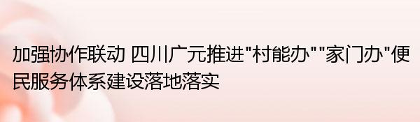 加强协作联动 四川广元推进“村能办”“家门办”便民服务体系建设落地落实