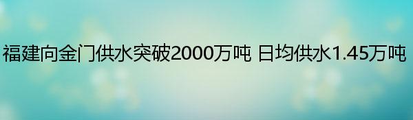 福建向金门供水突破2000万吨 日均供水1.45万吨