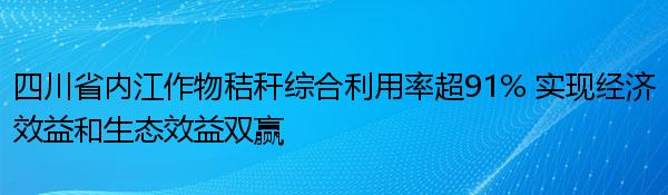 四川省内江作物秸秆综合利用率超91% 实现经济效益和生态效益双赢