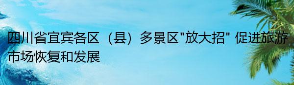 四川省宜宾各区（县）多景区“放大招” 促进旅游市场恢复和发展