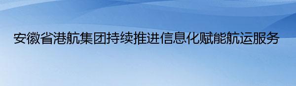 安徽省港航集团持续推进信息化赋能航运服务