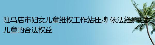 驻马店市妇女儿童维权工作站挂牌 依法维护妇女儿童的合法权益