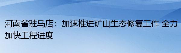 河南省驻马店：加速推进矿山生态修复工作 全力加快工程进度