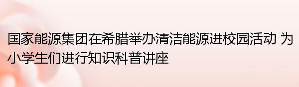 国家能源集团在希腊举办清洁能源进校园活动 为小学生们进行知识科普讲座