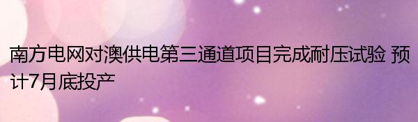 南方电网对澳供电第三通道项目完成耐压试验 预计7月底投产