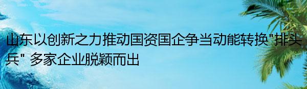 山东以创新之力推动国资国企争当动能转换“排头兵” 多家企业脱颖而出