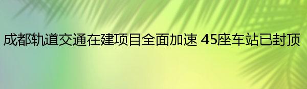 成都轨道交通在建项目全面加速 45座车站已封顶