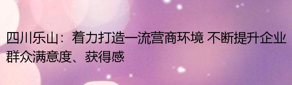 四川乐山：着力打造一流营商环境 不断提升企业群众满意度、获得感