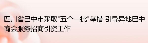 四川省巴中市采取“五个一批”举措 引导异地巴中商会服务招商引资工作