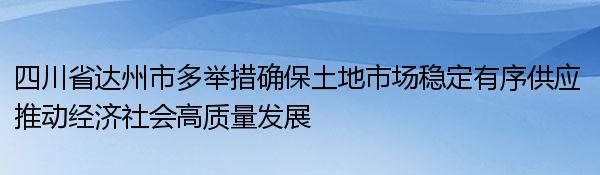 四川省达州市多举措确保土地市场稳定有序供应 推动经济社会高质量发展