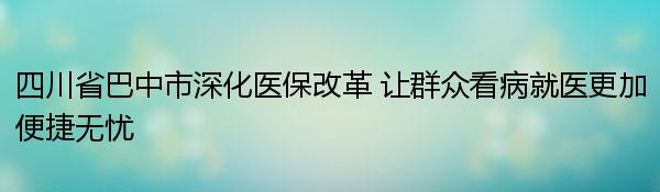 四川省巴中市深化医保改革 让群众看病就医更加便捷无忧