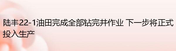 陆丰22-1油田完成全部钻完井作业 下一步将正式投入生产