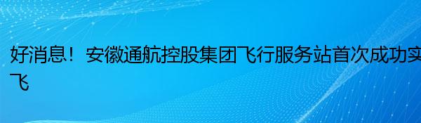 好消息！安徽通航控股集团飞行服务站首次成功实飞