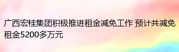 广西宏桂集团积极推进租金减免工作 预计共减免租金5200多万元